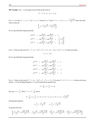 196 Appendix A
489 Example For n = 2, the square roots of unity are the roots of
x2
− 1 = 0 =⇒ x ∈ {−1,1}.
For n = 3 we have x3 − 1 = (x− 1)(x2 + x+ 1) = 0 hence if x = 1 then x2 + x+ 1 = 0 =⇒ x =
−1 ± i
√
3
2
. Hence the cubic
roots of unity are
−1,
−1 − i
√
3
2
,
−1 + i
√
3
2
.
Or, we may ﬁnd them trigonometrically,
e2πi·0/3 = cos
2π ·0
3
+ isin
2π ·0
3
= 1,
e2πi·1/3 = cos
2π ·1
3
+ isin
2π ·1
3
= −
1
2
+ i
√
3
2
e2πi·2/3
= cos
2π ·2
3
+ isin
2π ·2
3
= −
1
2
− i
√
3
2
For n = 4 they are the roots of x4 − 1 = (x− 1)(x3 + x2 + x+ 1) = (x− 1)(x+ 1)(x2 + 1) = 0, which are clearly
{−1,1,−i,i}.
Or, we may ﬁnd them trigonometrically,
e2πi·0/4 = cos
2π ·0
4
+ isin
2π ·0
4
= 1,
e2πi·1/4 = cos
2π ·1
4
+ isin
2π ·1
4
= i
e2πi·2/4 = cos
2π ·2
4
+ isin
2π ·2
4
= −1
e2πi·3/4 = cos
2π ·3
4
+ isin
2π ·3
4
= −i
For n = 5 they are the roots of x5 −1 = (x−1)(x4 +x3 +x2 +x+1) = 0. To solve x4 +x3 +x2 +x+1 = 0 observe that since
clearly x = 0, by dividing through by x2
, we can transform the equation into
x2
+
1
x2
+ x+
1
x
+ 1 = 0.
Put now u = x+
1
x
. Then u2 − 2 = x2 +
1
x2
, and so
x2
+
1
x2
+ x+
1
x
+ 1 = 0 =⇒ u2
− 2 + u + 1 = 0 =⇒ u =
−1 ±
√
5
2
.
Solving both equations
x+
1
x
=
−1 −
√
5
2
, x+
1
x
=
−1 +
√
5
2
,
we get the four roots
−1 −
√
5
4
− i
10 − 2
√
5
4
,
−1 −
√
5
4
+ i
10 − 2
√
5
4
,
√
5− 1
4
− i
2
√
5+ 10
4
,
√
5− 1
4
+ i
2
√
5+ 10
4
,
 