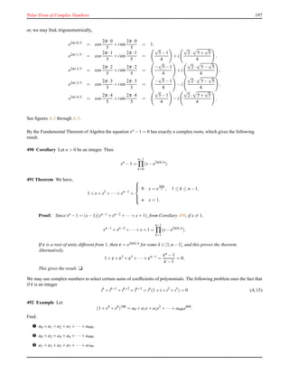 Polar Form of Complex Numbers 197
or, we may ﬁnd, trigonometrically,
e2πi·0/5 = cos
2π ·0
5
+ isin
2π ·0
5
= 1,
e2πi·1/5 = cos
2π ·1
5
+ isin
2π ·1
5
=
√
5− 1
4
+ i
√
2· 5 +
√
5
4
,
e2πi·2/5 = cos
2π ·2
5
+ isin
2π ·2
5
=
−
√
5− 1
4
+ i
√
2· 5 −
√
5
4
,
e2πi·3/5 = cos
2π ·3
5
+ isin
2π ·3
5
=
−
√
5− 1
4
− i
√
2· 5 −
√
5
4
,
e2πi·4/5 = cos
2π ·4
5
+ isin
2π ·4
5
=
√
5− 1
4
− i
√
2· 5 +
√
5
4
,
See ﬁgures A.3 through A.5.
By the Fundamental Theorem of Algebra the equation xn − 1 = 0 has exactly n complex roots, which gives the following
result.
490 Corollary Let n > 0 be an integer. Then
xn
− 1 =
n−1
∏
k=0
(x− e2πik/n
).
491 Theorem We have,
1 + x+ x2
+ ···+ xn−1
=



0 x = e
2πik
n , 1 ≤ k ≤ n − 1,
n x = 1.
Proof: Since xn − 1 = (x− 1)(xn−1 + xn−2 + ···+ x+ 1), from Corollary 490, if x = 1,
xn−1
+ xn−2
+ ···+ x+ 1 =
n−1
∏
k=1
(x− e2πik/n
).
If ε is a root of unity different from 1, then ε = e2πik/n for some k ∈ [1;n − 1], and this proves the theorem.
Alternatively,
1 + ε + ε2
+ ε3
+ ···+ εn−1
=
εn − 1
ε − 1
= 0.
This gives the result. u
We may use complex numbers to select certain sums of coefﬁcients of polynomials. The following problem uses the fact that
if k is an integer
ik
+ ik+1
+ ik+2
+ ik+3
= ik
(1 + i+ i2
+ i3
) = 0 (A.15)
492 Example Let
(1 + x4
+ x8
)100
= a0 + a1x+ a2x2
+ ···+ a800x800
.
Find:
– a0 + a1 + a2 + a3 + ···+ a800.
— a0 + a2 + a4 + a6 + ···+ a800.
˜ a1 + a3 + a5 + a7 + ···+ a799.
 