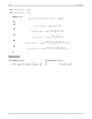 198 Appendix A
™ a0 + a4 + a8 + a12 + ···+ a800.
š a1 + a5 + a9 + a13 + ···+ a797.
Solution: ◮ Put
p(x) = (1 + x4
+ x8
)100
= a0 + a1x+ a2x2
+ ···+ a800x800
.
Then
–
a0 + a1 + a2 + a3 + ···+ a800 = p(1) = 3100
.
—
a0 + a2 + a4 + a6 + ···+ a800 =
p(1)+ p(−1)
2
= 3100
.
˜
a1 + a3 + a5 + a7 + ···+ a799 =
p(1)− p(−1)
2
= 0.
™
a0 + a4 + a8 + a12 + ···+ a800 =
p(1)+ p(−1)+ p(i)+ p(−i)
4
= 2 ·3100
.
š
a1 + a5 + a9 + a13 + ···+ a797 =
p(1)− p(−1)− ip(i)+ ip(−i)
4
= 0.
◭
Homework
A.3.1 Problem Prove that
cos6
2x =
1
32
cos12x+
3
16
cos8x+
15
32
cos4x+
5
16
.
A.3.2 Problem Prove that
√
3 = tan
π
9
+ 4sin
π
9
.
 