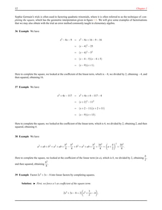 12 Chapter 1
Sophie Germain’s trick is often used in factoring quadratic trinomials, where it is often referred to as the technique of com-
pleting the square, which has the geometric interpretation given in ﬁgure 1.8. We will give some examples of factorisations
that we may also obtain with the trial an error method commonly taught in elementary algebra.
36 Example We have
x2 − 8x− 9 = x2 − 8x+ 16 − 9 −16
= (x− 4)2 − 25
= (x− 4)2 − 52
= (x− 4 − 5)(x− 4 + 5)
= (x− 9)(x+ 1).
Here to complete the square, we looked at the coefﬁcient of the linear term, which is −8, we divided by 2, obtaining −4, and
then squared, obtaining 16.
37 Example We have
x2 + 4x− 117 = x2 + 4x+ 4 − 117−4
= (x+ 2)2 − 112
= (x+ 2 − 11)(x+ 2 +11)
= (x− 9)(x+ 13).
Here to complete the square, we looked at the coefﬁcient of the linear term, which is 4, we divided by 2, obtaining 2, and then
squared, obtaining 4.
38 Example We have
a2
+ ab + b2
= a2
+ ab +
b2
4
−
b2
4
+ b2
= a2
+ ab +
b2
4
+
3b2
4
= a +
b
2
2
+
3b2
4
.
Here to complete the square, we looked at the coefﬁcient of the linear term (in a), which is b, we divided by 2, obtaining
b
2
,
and then squared, obtaining
b2
4
.
39 Example Factor 2x2 + 3x− 8 into linear factors by completing squares.
Solution: ◮ First, we force a 1 as coefﬁcient of the square term:
2x2
+ 3x− 8 = 2 x2
+
3
2
x− 4 .
 