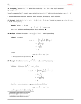 202 Appendix C
501 Deﬁnition A sequence {an}+∞
n=0 is said to be increasing if an ≤ an+1 ∀n ∈ N1 and strictly increasing if
an < an+1 ∀n ∈ N2
Similarly, a sequence {an}+∞
n=0 is said to be decreasing if an ≥ an+1 ∀n ∈ N3 and strictly decreasing if an > an+1 ∀n ∈ N4
A sequence is monotonic if is either increasing, strictly increasing, decreasing, or strictly decreasing.
502 Example Recall that 0! = 1, 1! = 1, 2! = 1 ·2 = 2, 3! = 1 ·2 ·3 = 6, etc. Prove that the sequence xn = n!,n = 0,1,2,...
is strictly increasing for n ≥ 1.
Solution: ◮ For n > 1 we have
xn = n! = n(n − 1)! = nxn−1 > xn−1,
since n > 1. This proves that the sequence is strictly increasing. ◭
503 Example Prove that the sequence xn = 2 +
1
2n
, n = 0,1,2,... is strictly decreasing.
Solution: ◮ We have
xn+1 − xn = 2 +
1
2n+1
− 2 +
1
2n
=
1
2n+1
−
1
2n
= −
1
2n+1
< 0,
whence
xn+1 − xn < 0 =⇒ xn+1 < xn,
i.e., the sequence is strictly decreasing. ◭
504 Example Prove that the sequence xn =
n2 + 1
n
, n = 1,2,... is strictly increasing.
Solution: ◮ First notice that
n2 + 1
n
= n +
1
n
. Now,
xn+1 − xn = n + 1 +
1
n + 1
− n +
1
n
= 1 +
1
n + 1
−
1
n
= 1 −
1
n(n + 1)
> 0,
since from 1 we are subtracting a proper fraction less than 1. Hence
xn+1 − xn > 0 =⇒ xn+1 > xn,
i.e., the sequence is strictly increasing. ◭
1Some people call these sequences non-decreasing.
2
Some people call these sequences increasing.
3Some people call these sequences non-increasing.
4Some people call these sequences decreasing.
 