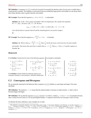 Homework 203
505 Deﬁnition A sequence {xn}+∞
n=0 is said to be bounded if eventually the absolute value of every term is smaller than a
certain positive constant. The sequence is unbounded if given an arbitrarily large positive real number we can always ﬁnd a
term whose absolute value is greater than this real number.
506 Example Prove that the sequence xn = n!,n = 0,1,2,... is unbounded.
Solution: ◮ Let M > 0 be a large real number. Then its integral part ⌊M⌋ satisﬁes the inequality
M − 1 < ⌊M⌋ ≤ M and so ⌊M⌋+ 1 > M. We have
x⌊M⌋+1 = (⌊M⌋+ 1)! = (⌊M⌋+ 1)(⌊M⌋)(⌊M⌋− 1)···2 ·1 > M,
since the ﬁrst factor is greater than M and the remaining factors are positive integers.
◭
507 Example Prove that the sequence an =
n + 1
n
, n = 1,2,..., is bounded.
Solution: ◮ Observe that an =
n + 1
n
= 1 +
1
n
. Since
1
n
strictly decreases, each term of an becomes smaller
and smaller. This means that each term is smaller that a1 = 1 +
1
2
. Thus an < 2 for n ≥ 2 and the sequence is
bounded. ◭
Homework
C.1.1 Problem Find the ﬁrst ﬁve terms of the following sequences.
1. xn = 1+(−2)n,n =
0,1,2,...
2. xn = 1+(−1
2 )n,n =
0,1,2,...
3. xn = n!+1,n =
0,1,2,...
4. xn =
1
n!+(−1)n ,n =
2,3,4,...
5. xn = 1+
1
n
n
,n =
1,2,...,
C.1.2 Problem Decide whether the following sequences are
eventually monotonic or non-monotonic. Determine whether they
are bounded or unbounded.
1. xn = n, n = 0,1,2,...
2. xn = (−1)nn,
n = 0,1,2,...
3. xn =
1
n!
, n = 0,1,2,...
4. xn =
n
n+1
,
n = 0,1,2,...
5. xn = n2 −n,
n = 0,1,2,...
6. xn = (−1)n,
n = 0,1,2,...
7. xn = 1−
1
2n
,
n = 0,1,2,...
8. xn = 1+
1
2n
,
n = 0,1,2,...
C.2 Convergence and Divergence
We are primarily interested in the behaviour that a sequence {an}+∞
n=0 exhibits as n gets larger and larger. First some
shorthand.
508 Deﬁnition The notation n → +∞ means that the natural number n increases or tends towards +∞, that is, that it
becomes bigger and bigger.
509 Deﬁnition We say that the sequence {xn}+∞
n=0 converges5
to a limit L, written xn → L as n → +∞, if eventually all terms
after a certain term are closer to L by any preassigned distance. A sequence which does not converge is said to diverge.
To illustrate the above deﬁnition, some examples are in order.
5This deﬁnition is necessarily imprecise, as we want to keep matters simple. A more precise deﬁnition is the following: we say that a sequence cn,n =
0,1,2,... converges to L (written cn → L) as n → +∞, if ∀ε > 0 ∃N ∈ N such that |cn −L| < ε ∀n > N. We say that a sequence dn,n = 0,1,2,... diverges to +∞
(written dn → +∞) as n → +∞, if ∀M > 0 ∃N ∈ N such that dn > M ∀n > N. A sequence fn,n = 0,1,2,... diverges to −∞ if the sequence − fn,n = 0,1,2,...
converges to +∞.
 