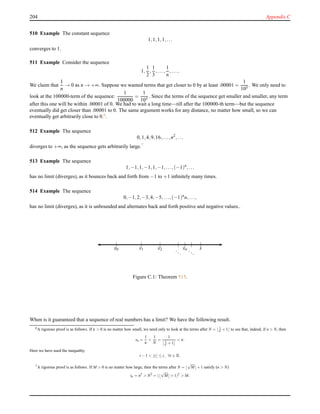 204 Appendix C
510 Example The constant sequence
1,1,1,1,...
converges to 1.
511 Example Consider the sequence
1,
1
2
,
1
3
,...,
1
n
,...,
We claim that
1
n
→ 0 as n → +∞. Suppose we wanted terms that get closer to 0 by at least .00001 =
1
105
. We only need to
look at the 100000-term of the sequence:
1
100000
=
1
105
. Since the terms of the sequence get smaller and smaller, any term
after this one will be within .00001 of 0. We had to wait a long time—till after the 100000-th term—but the sequence
eventually did get closer than .00001 to 0. The same argument works for any distance, no matter how small, so we can
eventually get arbitrarily close to 0.6.
512 Example The sequence
0,1,4,9,16,...,n2
,...
diverges to +∞, as the sequence gets arbitrarily large.7
513 Example The sequence
1,−1,1,−1,1,−1,...,(−1)n
,...
has no limit (diverges), as it bounces back and forth from −1 to +1 inﬁnitely many times.
514 Example The sequence
0,−1,2,−3,4,−5,...,(−1)n
n,...,
has no limit (diverges), as it is unbounded and alternates back and forth positive and negative values..
| | | | | | |
x0 x1 x2 ...
xn ...
s
Figure C.1: Theorem 515.
When is it guaranteed that a sequence of real numbers has a limit? We have the following result.
6A rigorous proof is as follows. If ε > 0 is no matter how small, we need only to look at the terms after N = ⌊ 1
ε +1⌋ to see that, indeed, if n > N, then
sn =
1
n
<
1
N
=
1
⌊ 1
ε +1⌋
< ε.
Here we have used the inequality
t −1 < ⌊t⌋ ≤ t, ∀t ∈ R.
7A rigorous proof is as follows. If M > 0 is no matter how large, then the terms after N = ⌊
√
M⌋+1 satisfy (n > N)
tn = n2
> N2
= (⌊
√
M⌋+1)2
> M.
 