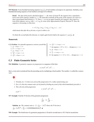Homework 205
515 Theorem Every bounded increasing sequence {an}+∞
n=0 of real numbers converges to its supremum. Similarly, every
bounded decreasing sequence of real numbers converges to its inﬁmum.
Proof: The idea of the proof is sketched in ﬁgure C.1. By virtue of Axiom ??, the sequence has a supremum s.
Every term of the sequence satisﬁes an ≤ s. We claim that eventually all the terms of the sequence are closer to s
than a preassigned small distance ε > 0. Since s− ε is not an upper bound for the sequence, there must be a
term of the sequence, say an0 with s− ε ≤ an0 by virtue of the Approximation Property Theorem ??. Since the
sequence is increasing, we then have
s− ε ≤ an0 ≤ an0+1 ≤ an0+2 ≤ an0+2 ≤ ... ≤ s,
which means that after the n0-th term, we get to within ε of s.
To obtain the second half of the theorem, we simply apply the ﬁrst half to the sequence {−an}+∞
n=0. u
Homework
C.2.1 Problem Give plausible arguments to convince yourself that
1. 1
2n → 0 as n → +∞
2. 2n → +∞ as n → +∞
3. 1
n! → 0 as n → +∞
4. n+1
n → 1 as n → +∞
5. (2
3 )n → 0 as n → +∞
6. (3
2 )n → +∞ as n → +∞
7. the sequence (−2)n,n = 0,1,... diverges as n → +∞
8. n
2n → 0 as n → +∞
9. 2n
n → +∞ as n → +∞
10. the sequence 1+(−1)n,n = 0,1,... diverges as n → +∞
C.3 Finite Geometric Series
516 Deﬁnition A geometric sequence or progression is a sequence of the form
a, ar,ar2
, ar3
, ar4
,...,
that is, every term is produced from the preceding one by multiplying a ﬁxed number. The number r is called the common
ratio.
!
1. Trivially, if a = 0, then every term of the progression is 0, a rather uninteresting case.
2. If ar = 0, then the common ratio can be found by dividing any term by that which immediately precedes it.
3. The n-th term of the progression
a, ar,ar2
, ar3
, ar4
,...,
is arn−1.
517 Example Find the 35-th term of the geometric progression
1
√
2
, −2,
8
√
2
,....
Solution: ◮ The common ratio is −2 ÷ 1√
2
= −2
√
2. Hence the 35-th term is
1√
2
(−2
√
2)34 = 251
√
2
= 1125899906842624
√
2. ◭
518 Example The fourth term of a geometric progression is 24 and its seventh term is 192. Find its second term.
 