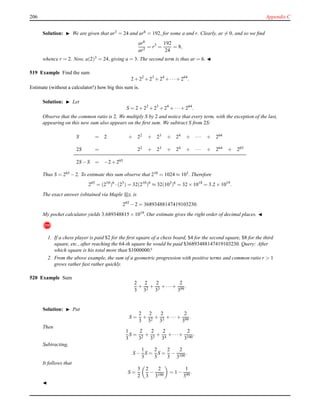 206 Appendix C
Solution: ◮ We are given that ar3 = 24 and ar6 = 192, for some a and r. Clearly, ar = 0, and so we ﬁnd
ar6
ar3
= r3
=
192
24
= 8,
whence r = 2. Now, a(2)3 = 24, giving a = 3. The second term is thus ar = 6. ◭
519 Example Find the sum
2 + 22
+ 23
+ 24
+ ···+ 264
.
Estimate (without a calculator!) how big this sum is.
Solution: ◮ Let
S = 2 + 22
+ 23
+ 24
+ ···+ 264
.
Observe that the common ratio is 2. We multiply S by 2 and notice that every term, with the exception of the last,
appearing on this new sum also appears on the ﬁrst sum. We subtract S from 2S:
S = 2 + 22 + 23 + 24 + ··· + 264
2S = 22 + 23 + 24 + ··· + 264 + 265
2S − S = −2 + 265
Thus S = 265 − 2. To estimate this sum observe that 210 = 1024 ≈ 103. Therefore
265
= (210
)6
·(25
) = 32(210
)6
≈ 32(103
)6
= 32 × 1018
= 3.2 × 1019
.
The exact answer (obtained via Maple ), is
265
− 2 = 36893488147419103230.
My pocket calculator yields 3.689348815 × 1019. Our estimate gives the right order of decimal places. ◭
!
1. If a chess player is paid $2 for the ﬁrst square of a chess board, $4 for the second square, $8 for the third
square, etc., after reaching the 64-th square he would be paid $36893488147419103230. Query: After
which square is his total more than $1000000?
2. From the above example, the sum of a geometric progression with positive terms and common ratio r > 1
grows rather fast rather quickly.
520 Example Sum
2
3
+
2
32
+
2
33
+ ···+
2
399
.
Solution: ◮ Put
S =
2
3
+
2
32
+
2
33
+ ···+
2
399
.
Then
1
3
S =
2
32
+
2
33
+
2
34
+ ···+
2
3100
.
Subtracting,
S −
1
3
S =
2
3
S =
2
3
−
2
3100
.
It follows that
S =
3
2
2
3
−
2
3100
= 1 −
1
399
.
◭
 