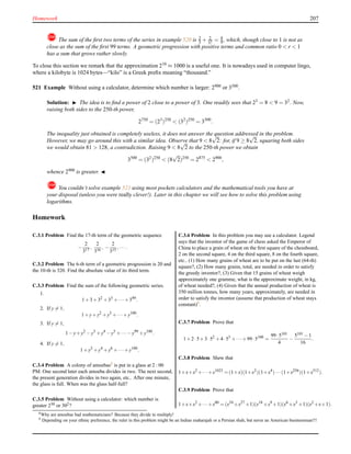 Homework 207
! The sum of the ﬁrst two terms of the series in example 520 is 2
3 + 2
32 = 8
9 , which, though close to 1 is not as
close as the sum of the ﬁrst 99 terms. A geometric progression with positive terms and common ratio 0 < r < 1
has a sum that grows rather slowly.
To close this section we remark that the approximation 210
≈ 1000 is a useful one. It is nowadays used in computer lingo,
where a kilobyte is 1024 bytes—“kilo” is a Greek preﬁx meaning “thousand.”
521 Example Without using a calculator, determine which number is larger: 2900 or 3500.
Solution: ◮ The idea is to ﬁnd a power of 2 close to a power of 3. One readily sees that 23
= 8 < 9 = 32
. Now,
raising both sides to the 250-th power,
2750
= (23
)250
< (32
)250
= 3500
.
The inequality just obtained is completely useless, it does not answer the question addressed in the problem.
However, we may go around this with a similar idea. Observe that 9 < 8
√
2: for, if 9 ≥ 8
√
2, squaring both sides
we would obtain 81 > 128, a contradiction. Raising 9 < 8
√
2 to the 250-th power we obtain
3500
= (32
)250
< (8
√
2)250
= 2875
< 2900
,
whence 2900 is greater. ◭
! You couldn’t solve example 521 using most pockets calculators and the mathematical tools you have at
your disposal (unless you were really clever!). Later in this chapter we will see how to solve this problem using
logarithms.
Homework
C.3.1 Problem Find the 17-th term of the geometric sequence
−
2
317
,
2
316
, −
2
315
,··· .
C.3.2 Problem The 6-th term of a geometric progression is 20 and
the 10-th is 320. Find the absolute value of its third term.
C.3.3 Problem Find the sum of the following geometric series.
1.
1+3+32
+33
+··· +349
.
2. If y = 1,
1+y+y2
+y3
+···+y100
.
3. If y = 1,
1−y+y2
−y3
+y4
−y5
+···−y99
+y100
.
4. If y = 1,
1+y2
+y4
+y6
+··· +y100
.
C.3.4 Problem A colony of amoebas8 is put in a glass at 2 : 00
PM. One second later each amoeba divides in two. The next second,
the present generation divides in two again, etc.. After one minute,
the glass is full. When was the glass half-full?
C.3.5 Problem Without using a calculator: which number is
greater 230 or 302?
C.3.6 Problem In this problem you may use a calculator. Legend
says that the inventor of the game of chess asked the Emperor of
China to place a grain of wheat on the ﬁrst square of the chessboard,
2 on the second square, 4 on the third square, 8 on the fourth square,
etc.. (1) How many grains of wheat are to be put on the last (64-th)
square?, (2) How many grains, total, are needed in order to satisfy
the greedy inventor?, (3) Given that 15 grains of wheat weigh
approximately one gramme, what is the approximate weight, in kg,
of wheat needed?, (4) Given that the annual production of wheat is
350 million tonnes, how many years, approximately, are needed in
order to satisfy the inventor (assume that production of wheat stays
constant)9.
C.3.7 Problem Prove that
1+2·5+3·52
+4·53
+···+99·5100
=
99·5101
4
−
5101 −1
16
.
C.3.8 Problem Shew that
1+x+x2
+···+x1023
= (1+x)(1+x2
)(1+x4
)···(1+x256
)(1+x512
).
C.3.9 Problem Prove that
1+x+x2
+···+x80
= (x54
+x27
+1)(x18
+x9
+1)(x6
+x3
+1)(x2
+x+1).
8Why are amoebas bad mathematicians? Because they divide to multiply!
9 Depending on your ethnic preference, the ruler in this problem might be an Indian maharajah or a Persian shah, but never an American businessman!!!
 