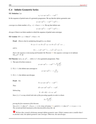 208 Appendix C
C.4 Inﬁnite Geometric Series
522 Deﬁnition Let
sn = a + ar + ar2
+ ···+ arn−1
be the sequence of partial sums of a geometric progression. We say that the inﬁnite geometric sum
a + ar + ar2
+ ···+ arn−1
+ arn
+ ···
converges to a ﬁnite number s if |sn − s| → 0 as n → +∞. We say that inﬁnite sum
a + ar + ar2
+ ···+ arn−1
+ arn
+ ···
diverges if there is no ﬁnite number to which the sequence of partial sums converges.
523 Lemma If 0 < a < 1 then an → 0 as n → 0.
Proof: Observe that by multiplying through by a we obtain
0 < a < 1 =⇒ 0 < a2
< a =⇒ 0 < a3
< a2
=⇒ ...
and so
0 < ... < an
< an−1
< ... < a3
< a2
< a < 1,
that is, the sequence is decreasing and bounded. By Theorem 515 the sequence converges to its inﬁmum
infn≥0 an = 0. u
524 Theorem Let a, ar, ar2, ... with |r| = 1, be a geometric progression. Then
1. The sum of its ﬁrst n terms is
a + ar + ar2
+ ···+ arn−1
=
a − arn
1 − r
,
2. If |r| < 1, the inﬁnite sum converges to
a + ar + ar2
+ ··· =
a
1 − r
,
3. If |r| > 1, the inﬁnite sum diverges.
Proof: Put
S = a + ar + ar2
+ ···+ arn−1
.
Then
rS = ar + ar2
+ ar3
+ ···+ arn
.
Subtracting,
S − rS = S(1 − r) = a − arn
.
Since |r| = 1 we may divide both sides of the preceding equality in order to obtain
S =
a − arn
1 − r
,
proving the ﬁrst statement of the theorem.
Now, if |r| < 1, then |r|n → 0 as n → +∞ by virtue of Lemma 523, and if |r| > 1, then |r|n → +∞ as n → +∞.
The second and third statements of the theorem follow from this. u
! We have thus created a dichotomy amongst inﬁnite geometric sums. If their common ratio is smaller than 1
in absolute value, the inﬁnite geometric sum converges. Otherwise, the sum diverges.
 