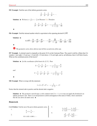 Homework 209
525 Example Find the sum of the inﬁnite geometric series
3
53
−
3
54
+
3
55
−
3
56
+ ··· .
Solution: ◮ We have a = 3
53 ,r = −1
5 in Theorem 524. Therefore
3
53
−
3
54
+
3
55
−
3
56
+ ··· =
3
53
1 − −1
5
=
1
50
.
◭
526 Example Find the rational number which is equivalent to the repeating decimal 0.2345.
Solution: ◮
0.2345 =
23
102
+
45
104
+
45
106
+ ··· =
23
102
+
45
104
1 − 1
102
=
23
100
+
1
220
=
129
550
.
◭
! The geometric series above did not start till the second term of the sum.
527 Example A celestial camel is originally at the point (0,0) on the Cartesian Plane. The camel is told by a Djinn that if it
wanders 1 unit right, 1/2 unit up, 1/4 unit left, 1/8 unit down, 1/16 unit right, and so, ad inﬁnitum, then it will ﬁnd a houris.
What are the coordinate points of the houris?
Solution: ◮ Let the coordinates of the houris be (X,Y). Then
X =
1
4
+
1
42
−
1
43
+ ··· =
1
1 − −1
4
=
4
5
,
and
Y =
1
2
−
1
23
+
1
25
−
1
27
··· =
1
2
1 − −1
4
=
2
5
.
◭
528 Example What is wrong with the statement
1 + 2 + 22
+ 23
+ ··· =
1
1 − 2
= −1?
Notice that the sinistral side is positive and the dextral side is negative.
Solution: ◮ The geometric sum diverges, as the common ratio 2 is > 1, so we may not apply the formula for an
inﬁnite geometric sum. There is an interpretation (called convergence in the sense of Abel), where statements
like the one above do make sense. ◭
Homework
C.4.1 Problem Find the sum of the given inﬁnite geometric series.
1.
8
5
+1+
5
8
+···
2.
0.9+0.03+0.001+···
3.
3+2
√
2
3−2
√
2
+1+
3−2
√
2
3+2
√
2
+···
4. √
3
√
2
+
√
2
3
+
2
√
2
9
√
3
+···
 