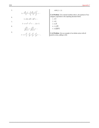 210 Appendix C
5.
1+
√
5−1
2
+
√
5−1
2
2
+···
6.
1+10+102
+103
+···
7.
1−x+x2
−x3
+··· , |x| < 1.
8. √
3
√
3+1
+
√
3
√
3+3
+···
9.
x−y+
y2
x
−
y3
x2
+
y4
x3
−
y5
x4
+··· ,
with |y| < |x|.
C.4.2 Problem Give rational numbers (that is, the quotient of two
integers), equivalent to the repeating decimals below.
1. 0.3
2. 0.6
3. 0.25
4. 2.1235
5. 0.428571
C.4.3 Problem Give an example of an inﬁnite series with all
positive terms, adding to 666.
 