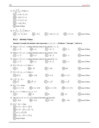 212 Appendix D
11. If
x+ 1
x(x− 1)
≥ 0 then x ∈
A ]−∞;0]∪[1;+∞[
B [−1;0[∪]1;+∞[
C [−1;1[∪]1;+∞[
D ]−∞;0[∪]0;1[
E none of these
12. If
3
x− 1
−
1
x
≤
1
x
then x ∈
A ]−∞;−2]∪]0;1[ B ]−2;1[ C [−2;0[∪]1;+∞[ D ]−∞;+∞[ E none of these
D.1.3 Absolute Values
Situation: Consider the absolute value expression |x+ 2|+ |x|− x. Problems 13 through 17 refer to it.
13. Write |x+ 2|+ |x|− x without absolute values in the interval ]−∞;−2].
A −x− 2 B x+ 2 C −3x− 2 D 2 − x E none of these
14. Write |x+ 2|+ |x|− x without absolute values in the interval [−2;0].
A −x− 2 B x+ 2 C −3x− 2 D 2 − x E none of these
15. Write |x+ 2|+ |x|− x without absolute values in the interval [0;+∞[.
A −x− 2 B x+ 2 C −3x− 2 D 2 − x E none of these
16. If |x+ 2|+ |x|− x = 2, then x ∈
A ∅ B {−2} C [−2;0] D {0} E none of these
17. If |x+ 2|+ |x|− x = 3, then x ∈
A {0,1} B {−1,0} C [−1;1] D {−1,1} E none of these
18. ||
√
2− 2|− 2| =
A
√
2 B
√
2− 4 C 4 −
√
2 D 1 +
√
2 E none of these
19. If |x+ 1| = 4 then
A x ∈ {−5,3} B x ∈ {−4,4} C x ∈ {−3,5} D x ∈ {−5,5} E none of these
20. If −1 < x < 1 then |x+ 1|− |x− 1| =
A 2 B −2 C 2x D −2x E none of these
21. The set {x ∈ R : |x+ 1| < 4} is which of the following intervals?
A ]−4;4[ B ]−5;3[ C ]−3;5[ D ]−1;4[ E none of these
22. If |x2 − 2x| = 1 then
A x ∈ {1 −
√
2,1 +
√
2,2}
B x ∈ {1 −
√
2,1 +
√
2,−1}
C x ∈ {−
√
2,
√
2}
D x ∈ {1 −
√
2,1 +
√
2,1}
E none of these
 
