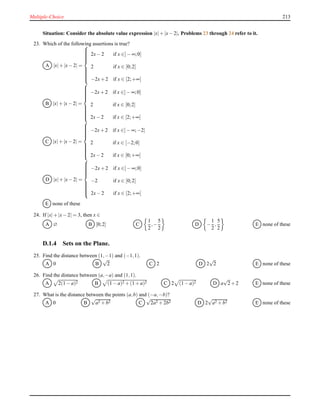 Multiple-Choice 213
Situation: Consider the absolute value expression |x|+ |x− 2|. Problems 23 through 24 refer to it.
23. Which of the following assertions is true?
A |x|+ |x− 2| =



2x− 2 if x ∈]− ∞;0]
2 if x ∈ [0;2]
−2x+ 2 if x ∈ [2;+∞[
B |x|+ |x− 2| =



−2x+ 2 if x ∈]− ∞;0]
2 if x ∈ [0;2]
2x− 2 if x ∈ [2;+∞[
C |x|+ |x− 2| =



−2x+ 2 if x ∈]− ∞;−2]
2 if x ∈ [−2;0]
2x− 2 if x ∈ [0;+∞[
D |x|+ |x− 2| =



−2x+ 2 if x ∈]− ∞;0]
−2 if x ∈ [0;2]
2x− 2 if x ∈ [2;+∞[
E none of these
24. If |x|+ |x− 2| = 3, then x ∈
A ∅ B [0;2] C
1
2
,−
5
2
D −
1
2
,
5
2
E none of these
D.1.4 Sets on the Plane.
25. Find the distance between (1,−1) and (−1,1).
A 0 B
√
2 C 2 D 2
√
2 E none of these
26. Find the distance between (a,−a) and (1,1).
A 2(1 − a)2 B (1 − a)2 + (1 + a)2 C 2 (1 − a)2 D a
√
2+ 2 E none of these
27. What is the distance between the points (a,b) and (−a,−b)?
A 0 B
√
a2 + b2 C
√
2a2 + 2b2 D 2
√
a2 + b2 E none of these
 