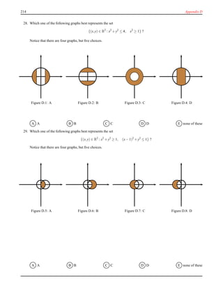 214 Appendix D
28. Which one of the following graphs best represents the set
{(x,y) ∈ R2
: x2
+ y2
≤ 4, x2
≥ 1} ?
Notice that there are four graphs, but ﬁve choices.
Figure D.1: A Figure D.2: B Figure D.3: C Figure D.4: D
A A B B C C D D E none of these
29. Which one of the following graphs best represents the set
{(x,y) ∈ R2
: x2
+ y2
≥ 1, (x− 1)2
+ y2
≤ 1} ?
Notice that there are four graphs, but ﬁve choices.
Figure D.5: A Figure D.6: B Figure D.7: C Figure D.8: D
A A B B C C D D E none of these
 