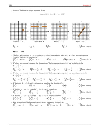 216 Appendix D
32. Which of the following graphs represents the set
{(x,y) ∈ R2
: 0 ≤ x ≤ 2, 3 ≤ y ≤ 4}?
Figure D.17: A Figure D.18: B Figure D.19: C Figure D.20: D
A A B B C C D D E none of these
D.1.5 Lines
33. The lines with equations ax+ by = c and dx+ ey = f are perpendicular, where a,b,c,d,e, f are non-zero constants.
Which of the following must be true?
A ad − be = 0 B ad + be = −1 C ae+ bd = −1 D ae+ bd = 0 E ad + be = 0
34. If a,b are non-zero real constants, ﬁnd the equation of the line passing through (a,b) and parallel to the line
L :
x
a
−
y
b
= 1.
A y =
b
a
x− a B y = −
a
b
x− b C y =
a
b
x+ a D y =
b
a
x E none of these
35. If a,b are non-zero real constants, ﬁnd the equation of the line passing through (a,b) and perpendicular to the line
L :
x
a
−
y
b
= 1.
A y = −
a
b
x+ b +
a2
b
B y = −
a
b
x− b C y =
a
b
x+ a D y =
b
a
x+ a E none of these
36. If the points (1,1), (2,3), and (4,a) are on the same line, ﬁnd the value of a.
A 7 B −7 C 6 D 2 E none of these
37. If the lines L : ax− 2y = c and L′
: by− x = a are parallel, then
A
a
2
=
1
b
B
a
2
= −
1
b
C
a
2
= b D
a
2
= −b E none of these
38. If the lines L : ax− 2y = c and L′ : by− x = a are perpendicular, then
A
a
2
=
1
b
B
a
2
= −
1
b
C
a
2
= b D
a
2
= −b E none of these
39. Find the equation of the line parallel to y = mx+ k and passing through (1,1).
A y = mx+ 1 B y = mx+ 1 − m C y = mx+ m− 1 D y = mx E none of these
 
