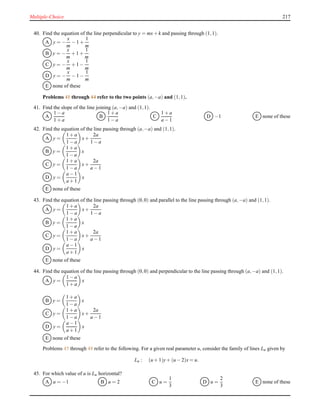 Multiple-Choice 217
40. Find the equation of the line perpendicular to y = mx+ k and passing through (1,1).
A y = −
x
m
− 1 +
1
m
B y = −
x
m
+ 1 +
1
m
C y = −
x
m
+ 1 −
1
m
D y = −
x
m
− 1 −
1
m
E none of these
Problems 41 through 44 refer to the two points (a,−a) and (1,1).
41. Find the slope of the line joining (a,−a) and (1,1).
A
1 − a
1 + a
B
1 + a
1 − a
C
1 + a
a − 1
D −1 E none of these
42. Find the equation of the line passing through (a,−a) and (1,1).
A y =
1 + a
1 − a
x+
2a
1 − a
B y =
1 + a
1 − a
x
C y =
1 + a
1 − a
x+
2a
a − 1
D y =
a − 1
a + 1
x
E none of these
43. Find the equation of the line passing through (0,0) and parallel to the line passing through (a,−a) and (1,1).
A y =
1 + a
1 − a
x+
2a
1 − a
B y =
1 + a
1 − a
x
C y =
1 + a
1 − a
x+
2a
a − 1
D y =
a − 1
a + 1
x
E none of these
44. Find the equation of the line passing through (0,0) and perpendicular to the line passing through (a,−a) and (1,1).
A y =
1 − a
1 + a
x
B y =
1 + a
1 − a
x
C y =
1 + a
1 − a
x+
2a
a − 1
D y =
a − 1
a + 1
x
E none of these
Problems 45 through 48 refer to the following. For a given real parameter u, consider the family of lines Lu given by
Lu : (u + 1)y+ (u − 2)x = u.
45. For which value of u is Lu horizontal?
A u = −1 B u = 2 C u =
1
3
D u =
2
3
E none of these
 