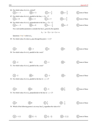 218 Appendix D
46. For which value of u is Lu vertical?
A u = −1 B u = 2 C u =
1
3
D u =
2
3
E none of these
47. For which value of u is Lu parallel to the line y = 2x− 1?
A u = 0 B u = 2 C u = 5 D u =
2
3
E none of these
48. For which value of u is Lu perpendicular to the line y = 2x− 1?
A u = −5 B u = 0 C u = −
1
2
D u = 5 E none of these
For a real number parameter u consider the line Lu given by the equation
Lu : (u − 2)y = (u + 1)x+ u.
Questions 49 to 54 refer to Lu.
49. For which value of u does Lu pass through the point (−1,1)?
A 1 B −1 C 2 D 3 E none of these
50. For which value of u is Lu parallel to the x-axis?
A −2 B) 2 C −1 D 1 E none of these
51. For which value of u is Lu parallel to the y-axis?
A −2 B 2 C −1 D 1 E none of these
52. For which value of u is Lu parallel to the line 2x− y = 2?
A 5 B 0 C −3 D
1
3
E none of these
53. For which value of u is Lu perpendicular to the line 2x− y = 2?
A 5 B 0 C
1
3
D −
1
3
E none of these
54. Which of the following points is on every line Lu regardless the value of u?
A (−1,2) B (2,−1) C (1
3 ,−2
3 ) D (−2
3 , 1
3 ) E none of these
 
