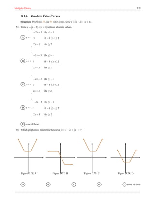Multiple-Choice 219
D.1.6 Absolute Value Curves
Situation: Problems 55 and 56 refer to the curve y = |x− 2|+ |x+ 1|.
55. Write y = |x− 2|+ |x+ 1| without absolute values.
A y =



−2x+ 1 if x ≤ −1
3 if − 1 ≤ x ≤ 2
2x− 1 if x ≥ 2
B y =



−2x+ 3 if x ≤ −1
1 if − 1 ≤ x ≤ 2
2x− 3 if x ≥ 2
C y =



−2x− 3 if x ≤ −1
3 if − 1 ≤ x ≤ 2
2x+ 3 if x ≥ 2
D y =



−2x− 3 if x ≤ −1
1 if − 1 ≤ x ≤ 2
2x+ 3 if x ≥ 2
E none of these
56. Which graph most resembles the curve y = |x− 2|+ |x+ 1|?
Figure D.21: A Figure D.22: B Figure D.23: C Figure D.24: D
A B C D E none of these
 