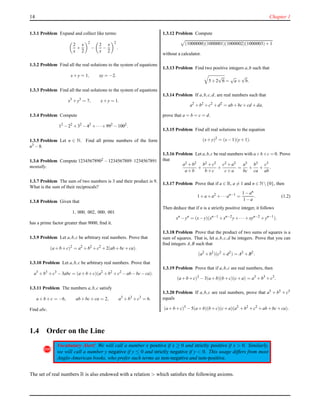 14 Chapter 1
1.3.1 Problem Expand and collect like terms:
2
x
+
x
2
2
−
2
x
−
x
2
2
.
1.3.2 Problem Find all the real solutions to the system of equations
x+y = 1, xy = −2.
1.3.3 Problem Find all the real solutions to the system of equations
x3
+y3
= 7, x+y = 1.
1.3.4 Problem Compute
12
−22
+32
−42
+···+992
−1002
.
1.3.5 Problem Let n ∈ N. Find all prime numbers of the form
n3 −8.
1.3.6 Problem Compute 12345678902 −1234567889·1234567891
mentally.
1.3.7 Problem The sum of two numbers is 3 and their product is 9.
What is the sum of their reciprocals?
1.3.8 Problem Given that
1, 000, 002, 000, 001
has a prime factor greater than 9000, ﬁnd it.
1.3.9 Problem Let a,b,c be arbitrary real numbers. Prove that
(a+b+c)2
= a2
+b2
+c2
+2(ab+bc+ca).
1.3.10 Problem Let a,b,c be arbitrary real numbers. Prove that
a3
+b3
+c3
−3abc = (a+b+c)(a2
+b2
+c2
−ab−bc−ca).
1.3.11 Problem The numbers a,b,c satisfy
a+b+c = −6, ab+bc+ca = 2, a3
+b3
+c3
= 6.
Find abc.
1.3.12 Problem Compute
(1000000)(1000001)(1000002)(1000003)+1
without a calculator.
1.3.13 Problem Find two positive integers a,b such that
5+2
√
6 =
√
a+
√
b.
1.3.14 Problem If a,b,c,d, are real numbers such that
a2
+b2
+c2
+d2
= ab+bc+cd +da,
prove that a = b = c = d.
1.3.15 Problem Find all real solutions to the equation
(x+y)2
= (x−1)(y+1).
1.3.16 Problem Let a,b,c be real numbers with a+b+c = 0. Prove
that
a2 +b2
a+b
+
b2 +c2
b+c
+
c2 +a2
c+a
=
a3
bc
+
b3
ca
+
c3
ab
.
1.3.17 Problem Prove that if a ∈ R, a = 1 and n ∈ N{0}, then
1+a+a2
+···an−1
=
1−an
1−a
. (1.2)
Then deduce that if n is a strictly positive integer, it follows
xn
−yn
= (x−y)(xn−1
+xn−2
y+··· +xyn−2
+yn−1
).
1.3.18 Problem Prove that the product of two sums of squares is a
sum of squares. That is, let a,b,c,d be integers. Prove that you can
ﬁnd integers A,B such that
(a2
+b2
)(c2
+d2
) = A2
+B2
.
1.3.19 Problem Prove that if a,b,c are real numbers, then
(a+b+c)3
−3(a+b)(b+c)(c+a) = a3
+b3
+c3
.
1.3.20 Problem If a,b,c are real numbers, prove that a5 + b5 + c5
equals
(a+b+c)5
−5(a+b)(b+c)(c+a)(a2
+b2
+c2
+ab+bc+ca).
1.4 Order on the Line
!
Vocabulary Alert! We will call a number x positive if x ≥ 0 and strictly positive if x > 0. Similarly,
we will call a number y negative if y ≤ 0 and strictly negative if y < 0. This usage differs from most
Anglo-American books, who prefer such terms as non-negative and non-positive.
The set of real numbers R is also endowed with a relation > which satisﬁes the following axioms.
 
