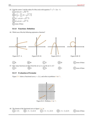 222 Appendix D
65. Find the centre C and the radius R of the circle with equation x2 + y2 = 2ax− b.
A C(0,0),R =
√
2a − b
B C a,−
b
2
,R = a2 + b2
4
C C(−a,0),R =
√
a2 − b
D C(a,0),R =
√
a2 − b
E none of these
D.1.8 Functions: Deﬁnition
66. Which one of the the following represents a function?
Figure D.37: A Figure D.38: B Figure D.39: C Figure D.40: D
A A B B C C D D E none of these
67. How many functions are there from the set {a,b,c} to the set {1,2}?
A 9 B 8 C 6 D 1 E none of these
D.1.9 Evaluation of Formulæ
Figure D.41 shews a functional curve y = f(x), and refers to problems 68 to 71.
Figure D.41: Problems 68 to 71.
68. The domain of the functional curve in ﬁgure D.41 is
A [−5;5] B [−5;−1[∪]2;5] C [−5;−1]∪[2;5] D [−5;−1[∪[2;5[ E none of these
 
