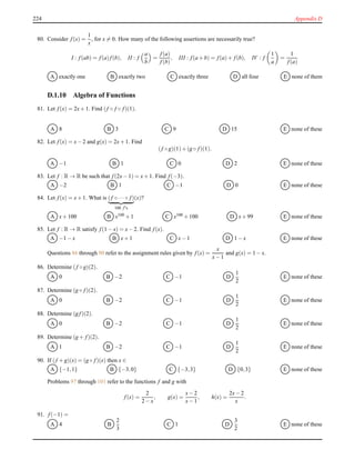 224 Appendix D
80. Consider f(x) =
1
x
, for x = 0. How many of the following assertions are necessarily true?
I : f(ab) = f(a)f(b), II : f
a
b
=
f(a)
f(b)
, III : f(a + b) = f(a)+ f(b), IV : f
1
a
=
1
f(a)
A exactly one B exactly two C exactly three D all four E none of them
D.1.10 Algebra of Functions
81. Let f(x) = 2x+ 1. Find (f ◦ f ◦ f)(1).
A 8 B 3 C 9 D 15 E none of these
82. Let f(x) = x− 2 and g(x) = 2x+ 1. Find
(f ◦ g)(1)+ (g ◦ f)(1).
A −1 B 1 C 0 D 2 E none of these
83. Let f : R → R be such that f(2x− 1) = x+ 1. Find f(−3).
A −2 B 1 C −1 D 0 E none of these
84. Let f(x) = x+ 1. What is (f ◦ ···◦ f)
100 f′s
(x)?
A x+ 100 B x100 + 1 C x100 + 100 D x+ 99 E none of these
85. Let f : R → R satisfy f(1 − x) = x− 2. Find f(x).
A −1 − x B x+ 1 C x− 1 D 1 − x E none of these
Questions 86 through 90 refer to the assignment rules given by f(x) =
x
x− 1
and g(x) = 1 − x.
86. Determine (f ◦ g)(2).
A 0 B −2 C −1 D
1
2
E none of these
87. Determine (g ◦ f)(2).
A 0 B −2 C −1 D
1
2
E none of these
88. Determine (g f)(2).
A 0 B −2 C −1 D
1
2
E none of these
89. Determine (g + f)(2).
A 1 B −2 C −1 D
1
2
E none of these
90. If (f + g)(x) = (g ◦ f)(x) then x ∈
A {−1,1} B {−3,0} C {−3,3} D {0,3} E none of these
Problems 97 through 101 refer to the functions f and g with
f(x) =
2
2 − x
, g(x) =
x− 2
x− 1
, h(x) =
2x− 2
x
.
91. f(−1) =
A 4 B
2
3
C 1 D
3
2
E none of these
 