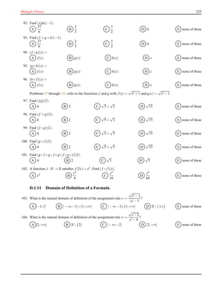 Multiple-Choice 225
92. Find (fgh)(−1).
A
37
6
B
2
3
C
3
2
D 4 E none of these
93. Find (f + g + h)(−1).
A
37
6
B
2
3
C
3
2
D 4 E none of these
94. (f ◦ g)(x) =
A f(x) B g(x) C h(x) D x E none of these
95. (g ◦ h)(x) =
A f(x) B g(x) C h(x) D x E none of these
96. (h ◦ f)(x) =
A f(x) B g(x) C h(x) D x E none of these
Problems 97 through 101 refer to the functions f and g with f(x) =
√
x2 + 1 and g(x) =
√
x2 − 1.
97. Find (fg)(2).
A 4 B 2 C
√
5+
√
3 D
√
15 E none of these
98. Find (f + g)(2).
A 4 B 2 C
√
5+
√
3 D
√
15 E none of these
99. Find (f ◦ g)(2).
A 4 B 2 C
√
5+
√
3 D
√
15 E none of these
100. Find (g ◦ f)(2).
A 4 B 2 C
√
5+
√
3 D
√
15 E none of these
101. Find (g ◦ f ◦ g ◦ f ◦ g ◦ f ◦ g ◦ f)(2).
A 4 B 2 C
√
3 D
√
5 E none of these
102. A function f : R → R satisﬁes f(2x) = x2. Find (f ◦ f)(x).
A x4
B
x4
4
C
x4
16
D
x4
64
E none of these
D.1.11 Domain of Deﬁnition of a Formula
103. What is the natural domain of deﬁnition of the assignment rule x →
√
x2 − 1
|x|− 1
?
A [−1;1] B ]− ∞;−1]∪[1;+∞[ C ]− ∞;−1[∪]1;+∞[ D R {±1} E none of these
104. What is the natural domain of deﬁnition of the assignment rule x →
√
x− 2
x3 − 8
?
A ]2;+∞[ B R {2} C ]− ∞;−2[ D [2;+∞[ E none of these
 