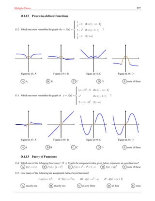 Multiple-Choice 227
D.1.12 Piecewise-deﬁned Functions
112. Which one most resembles the graph of y = f(x) =



1
x
+ 1 if x ∈]− ∞;−1]
1 − x2 if x ∈]− 1;1[
1
x
− 1 [1;+∞[
?
Figure D.43: A Figure D.44: B Figure D.45: C Figure D.46: D
A A B B C C D D E none of these
113. Which one most resembles the graph of y = f(x) =



(x+ 3)2 − 5 if x ∈]− ∞;−1]
x3
if x ∈]− 1;1[
5 − (x− 3)2 [1;+∞[
?
Figure D.47: A Figure D.48: B Figure D.49: C Figure D.50: D
A A B B C C D D E none of these
D.1.13 Parity of Functions
114. Which one of the following functions f : R → R with the assignment rules given below, represents an even function?
A f(x) = x|x| B f(x) = x− x2 C f(x) = x2 − x4 + 1 − x D f(x) = |x|3
E none of these
115. How many of the following are assignment rules of even functions?
I : a(x) = |x|3
, II : b(x) = x2
|x|, III : c(x) = x3
− x, IV : d(x) = |x+ 1|
A exactly one B exactly two C exactly three D all four E none
 