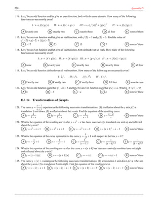 228 Appendix D
116. Let f be an odd function and let g be an even function, both with the same domain. How many of the following
functions are necessarily even?
I : x → f(x)g(x) II : x → f(x)+ g(x) III : x → (f(x))2
+ (g(x))2
IV : x → f(x)|g(x)|
A exactly one B exactly two C exactly three D all four E none of them
117. Let f be an even function and let g be an odd function, with f(2) = 3 and g(2) = 5. Find the value of
f(−2)+ g(−2)+ (fg)(−2).
A −17 B 23 C 13 D 7 E none of these
118. Let f be an even function and let g be an odd function, both deﬁned over all reals. How many of the following
functions are necessarily even?
I : x → (f + g)(x) II : x → (f ◦ g)(x) III : x → (g ◦ f)(x) IV : x → |f(x)|+ |g(x)|
A none B exactly one C exactly two D exactly three E all four
119. Let f be an odd function deﬁned over all real numbers. How many of the following are necessarily even?
I : 2 f; II : |f|; III : f2
; IV : f ◦ f.
A Exactly one B Exactly two C Exactly three D All four E none is even
120. Let f be an odd function such that f(−a) = b and let g be an even function such that g(c) = a. What is (f ◦ g)(−c)?
A b B −b C −a D a E none of these
D.1.14 Transformations of Graphs
121. The curve y =
x− 1
x+ 1
experiences the following successive transformations: (1) a reﬂexion about the y axis, (2) a
translation 1 unit down, (3) a reﬂexion about the x-axis. Find the equation of the resulting curve.
A y =
2
1 − x
B y =
x
2 − x
C y =
2
x− 1
D y =
x− 2
x
E none of these
122. What is the equation of the resulting curve after y = x2 − x has been, successively, translated one unit up and reﬂected
about the y-axis?
A y = x2 − x+ 1 B y = x2 + x+ 1 C y = −x2 + x− 1 D y = (x+ 1)2 − x− 1 E none of these
123. What is the equation of the curve symmetric to the curve y =
1
x3
+ 1 with respect to the line y = 0 ?
A y = −
1
x3
+ 1 B y = −
1
x3
− 1 C y =
1
(x− 1)3
D y =
1
(x− 1)1/3
E y =
1
(1 − x)1/3
124. What is the equation of the resulting curve after the curve y = x|x+ 1| has been successively translated one unit right
and reﬂected about the y-axis?
A y = (x− 1)|x| B y = −(x+ 1)|x| C y = −x|x| D y = −x|x|− 1 E none of these
125. The curve y = |x|+ x undergoes the following successive transformations: (1) a translation 1 unit down, (2) a reﬂexion
about the y-axis, (3) a translation 2 units right. Find the equation of the resulting curve.
A y = |x− 2|− x+ 1 B y = |x− 2|− x− 1 C y = |x+ 2|− x− 3 D y = |x− 2|+ x− 1 E none of these
 
