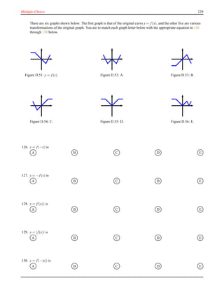 Multiple-Choice 229
There are six graphs shewn below. The ﬁrst graph is that of the original curve y = f(x), and the other ﬁve are various
transformations of the original graph. You are to match each graph letter below with the appropriate equation in 126
through 130 below.
Figure D.51: y = f(x). Figure D.52: A. Figure D.53: B.
Figure D.54: C. Figure D.55: D. Figure D.56: E.
126. y = f(−x) is
A B C D E
127. y = − f(x) is
A B C D E
128. y = f(|x|) is
A B C D E
129. y = |f(x)| is
A B C D E
130. y = f(−|x|) is
A B C D E
 