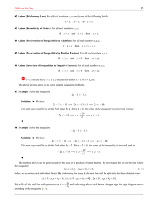 Order on the Line 15
42 Axiom (Trichotomy Law) For all real numbers x,y exactly one of the following holds:
x > y, x = y, or y > x.
43 Axiom (Transitivity of Order) For all real numbers x,y,z,
if x > y and y > z then x > z.
44 Axiom (Preservation of Inequalities by Addition) For all real numbers x,y,z,
if x > y then x+ z > y+ z.
45 Axiom (Preservation of Inequalities by Positive Factors) For all real numbers x,y,z,
if x > y and z > 0 then xz > yz.
46 Axiom (Inversion of Inequalities by Negative Factors) For all real numbers x,y,z,
if x > y and z < 0 then xz < yz.
! x < y means that y > x. x ≤ y means that either y > x or y = x, etc.
The above axioms allow us to solve several inequality problems.
47 Example Solve the inequality
2x− 3 < −13.
Solution: ◮ We have
2x− 3 < −13 =⇒ 2x < −13 + 3 =⇒ 2x < −10.
The next step would be to divide both sides by 2. Since 2 > 0, the sense of the inequality is preserved, whence
2x < −10 =⇒ x <
−10
2
=⇒ x < −5.
◭
48 Example Solve the inequality
−2x− 3 ≤ −13.
Solution: ◮ We have
−2x− 3 ≤ −13 =⇒ −2x ≤ −13 + 3 =⇒ −2x ≤ −10.
The next step would be to divide both sides by −2. Since −2 < 0, the sense of the inequality is inverted, and so
−2x ≤ −10 =⇒ x ≥
−10
−2
=⇒ x ≥ −5.
◭
The method above can be generalised for the case of a product of linear factors. To investigate the set on the line where
the inequality
(a1x+ b1)···(anx+ bn) > 0, (1.3)
holds, we examine each individual factor. By trichotomy, for every k, the real line will be split into the three distinct zones
{x ∈ R : akx+ bk > 0} ∪{x ∈ R : akx+ bk = 0} ∪{x ∈ R : akx+ bk < 0}.
We will call the real line with punctures at x = −
ak
bk
and indicating where each factor changes sign the sign diagram corre-
sponding to the inequality (1.3).
 