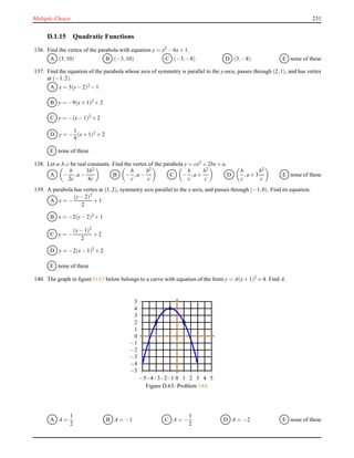 Multiple-Choice 231
D.1.15 Quadratic Functions
136. Find the vertex of the parabola with equation y = x2 − 6x+ 1.
A (3,10) B (−3,10) C (−3,−8) D (3,−8) E none of these
137. Find the equation of the parabola whose axis of symmetry is parallel to the y-axis, passes through (2,1), and has vertex
at (−1,2).
A x = 3(y− 2)2 − 1
B y = −9(x+ 1)2 + 2
C y = −(x− 1)2 + 2
D y = −
1
9
(x+ 1)2 + 2
E none of these
138. Let a,b,c be real constants. Find the vertex of the parabola y = cx2 + 2bx+ a.
A −
b
2c
,a −
3b2
4c
B −
b
c
,a −
b2
c
C −
b
c
,a +
b2
c
D
b
c
,a + 3
b2
c
E none of these
139. A parabola has vertex at (1,2), symmetry axis parallel to the x-axis, and passes through (−1,0). Find its equation.
A x = −
(y− 2)2
2
+ 1
B x = −2(y− 2)2 + 1
C y = −
(x− 1)2
2
+ 2
D y = −2(x− 1)2
+ 2
E none of these
140. The graph in ﬁgure D.63 below belongs to a curve with equation of the form y = A(x+ 1)2 + 4. Find A.
−5
−4
−3
−2
−1
0
1
2
3
4
5
−5−4−3−2−1 0 1 2 3 4 5
Figure D.63: Problem 144.
A A =
1
2
B A = −1 C A = −
1
2
D A = −2 E none of these
 