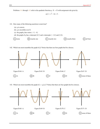 232 Appendix D
Problems 141 through 143 refer to the quadratic function q : R → R with assignment rule given by
q(x) = x2
− 6x+ 5.
141. How many of the following assertions is (are) true?
(a) q is convex.
(b) q is invertible over R.
(c) the graph q has vertex (−3,−4).
(d) the graph of q has y-intercept (0,5) and x-intercepts (−1,0) and (5,0).
A none B exactly one C exactly two D exactly three E all four
142. Which one most resembles the graph of q? Notice that there are four graphs but ﬁve choices.
Figure D.64: A Figure D.65: B Figure D.66: C Figure D.67: D
A A B B C C D D E none of these
143. Which one most resembles the graph of y = q(|x|)? Notice that there are four graphs but ﬁve choices.
Figure D.68: A Figure D.69: B Figure D.70: C Figure D.71: D
A A B B C C D D E none of these
 