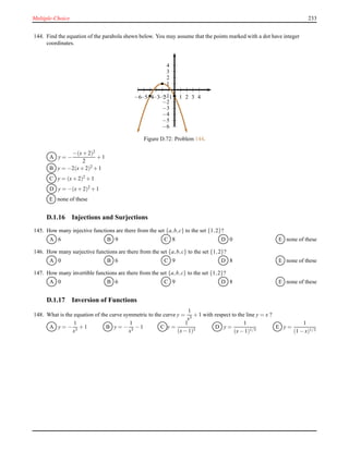Multiple-Choice 233
144. Find the equation of the parabola shewn below. You may assume that the points marked with a dot have integer
coordinates.
1
2
3
4
−1
−2
−3
−4
−5
−6
1 2 3 4−1−2−3−4−5−6
Figure D.72: Problem 144.
A y = −
−(x+ 2)2
2
+ 1
B y = −2(x+ 2)2 + 1
C y = (x+ 2)2 + 1
D y = −(x+ 2)2 + 1
E none of these
D.1.16 Injections and Surjections
145. How many injective functions are there from the set {a,b,c} to the set {1,2}?
A 6 B 9 C 8 D 0 E none of these
146. How many surjective functions are there from the set {a,b,c} to the set {1,2}?
A 0 B 6 C 9 D 8 E none of these
147. How many invertible functions are there from the set {a,b,c} to the set {1,2}?
A 0 B 6 C 9 D 8 E none of these
D.1.17 Inversion of Functions
148. What is the equation of the curve symmetric to the curve y =
1
x3
+ 1 with respect to the line y = x ?
A y = −
1
x3
+ 1 B y = −
1
x3
− 1 C y =
1
(x− 1)3
D y =
1
(x− 1)1/3
E y =
1
(1 − x)1/3
 
