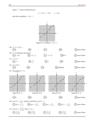 234 Appendix D
Figure D.73 shews a functional curve
f : [−5;5] → [−3;6], y = f(x),
and refers to problems 149 to 153.
x
y
Figure D.73: Problems 149 to 153.
149. f(−2)+ f(2) =
A 0 B 1 C 2 D 3 E none of these
150. f(−3) belongs to the interval
A [−1;0] B [−2;−1] C [−3;−2] D [0;1] E none of these
151. f−1(3) =
A −3 B −
1
3
C 2 D 5 E none of these
152. (f ◦ f)(2) =
A 4 B 5 C 6 D undeﬁned E none of these
153. The graph of f−1 is
x
y
Figure D.74: A
x
y
Figure D.75: B
x
y
Figure D.76: C
x
y
Figure D.77: D
A A B B C C D D E none of these
154. Let f(x) =
x
x+ 1
. Find g(x) such that (f ◦ g)(x) = x.
A g(x) =
x
x− 1
B g(x) =
x
1 + x
C g(x) =
x
1 − x
D g(x) = −
x
1 + x
E none of these
155. Let f(x) =
x+ 1
1 − 2x
. Then f−1(x) =
A
1 − x
1 + 2x
B
1 + x
1 − 2x
C
x− 1
1 + 2x
D
1 − x
1 − 2x
E none of these
 