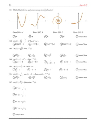 236 Appendix D
161. Which of the following graphs represents an invertible function?
Figure D.86: A Figure D.87: B Figure D.88: C Figure D.89: D
A A B B C C D D E none of these
162. Let f(x) =
x
3
− 1
3
+ 2. Then f−1(x) =
A 3 3
√
x+ 2− 3 B 3 3
√
x− 2− 3 C 3 3
√
x− 2+ 3 D 3 3
√
x+ 2+ 3 E none of these
163. Let f(x) =
2x
x+ 1
. Find f−1(x).
A
x+ 1
2x
B
x
x− 2
C
x− 2
x
D
x
2 − x
E none of these
164. Let f(x) = (x+ 1)5 − 2. Find f−1(x).
A 5
√
x+ 1− 2 B 5
√
x− 2+ 1 C
1
(x+ 1)5 − 2
D 5
√
x+ 2− 1 E none of these
165. Let f(x) = −
x
2
+ 1. Find f−1(x).
A
2
x
− 1 B −2x− 1 C 2x− 1 D −2x+ 2 E none of these
166. Let f(x) =
x
x− 1
and g(x) = 1 − x. Determine (g ◦ f)−1(x).
A
x− 1
x
B
1 − x
x
C
1
x− 1
D
1
1 − x
E none of these
167. Let f(x) =
x+ 1
x
. Determine f−1(x).
A f−1(x) =
x
x− 1
B f−1(x) =
1
x+ 1
C f−1
(x) =
1
x− 1
D f−1(x) =
x
x+ 1
E none of these
 