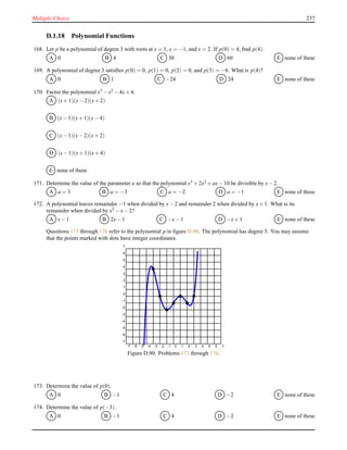 Multiple-Choice 237
D.1.18 Polynomial Functions
168. Let p be a polynomial of degree 3 with roots at x = 1, x = −1, and x = 2. If p(0) = 4, ﬁnd p(4).
A 0 B 4 C 30 D 60 E none of these
169. A polynomial of degree 3 satisﬁes p(0) = 0, p(1) = 0, p(2) = 0, and p(3) = −6. What is p(4)?
A 0 B 1 C −24 D 24 E none of these
170. Factor the polynomial x3 − x2 − 4x+ 4.
A (x+ 1)(x− 2)(x+ 2)
B (x− 1)(x+ 1)(x− 4)
C (x− 1)(x− 2)(x+ 2)
D (x− 1)(x+ 1)(x+ 4)
E none of these
171. Determine the value of the parameter a so that the polynomial x3 + 2x2 + ax− 10 be divisible by x− 2.
A a = 3 B a = −3 C a = −2 D a = −1 E none of these
172. A polynomial leaves remainder −1 when divided by x− 2 and remainder 2 when divided by x+ 1. What is its
remainder when divided by x2 − x− 2?
A x− 1 B 2x− 1 C −x− 1 D −x+ 1 E none of these
Questions 173 through 176 refer to the polynomial p in ﬁgure D.90. The polynomial has degree 5. You may assume
that the points marked with dots have integer coordinates.
-7 -6 -5 -4 -3 -2 -1 0 1 2 3 4 5 6 7
-7
-6
-5
-4
-3
-2
-1
0
1
2
3
4
5
6
7
Figure D.90: Problems 173 through 176.
173. Determine the value of p(0).
A 0 B −1 C 4 D −2 E none of these
174. Determine the value of p(−3).
A 0 B −1 C 4 D −2 E none of these
 