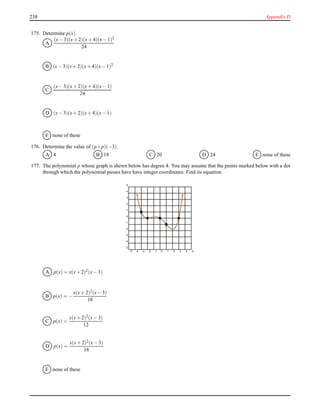 238 Appendix D
175. Determine p(x).
A
(x− 3)(x+ 2)(x+ 4)(x− 1)2
24
B (x− 3)(x+ 2)(x+ 4)(x− 1)2
C
(x− 3)(x+ 2)(x+ 4)(x− 1)
24
D (x− 3)(x+ 2)(x+ 4)(x− 1)
E none of these
176. Determine the value of (p ◦ p)(−3).
A 4 B 18 C 20 D 24 E none of these
177. The polynomial p whose graph is shewn below has degree 4. You may assume that the points marked below with a dot
through which the polynomial passes have have integer coordinates. Find its equation.
-5 -4 -3 -2 -1 0 1 2 3 4 5
-5
-4
-3
-2
-1
0
1
2
3
4
5
A p(x) = x(x+ 2)2(x− 3)
B p(x) = −
x(x+ 2)2(x− 3)
18
C p(x) =
x(x+ 2)2
(x− 3)
12
D p(x) =
x(x+ 2)2(x− 3)
18
E none of these
 