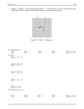 Multiple-Choice 239
Problems 178 through 180 refer to the polynomial in ﬁgure D.91, which has degree 4. You may assume that the points
marked below with a dot through which the polynomial passes have have integer coordinates.
-7 -6 -5 -4 -3 -2 -1 0 1 2 3 4 5 6 7
-7
-6
-5
-4
-3
-2
-1
0
1
2
3
4
5
6
7
Figure D.91: Problems 178through 180.
178. Determine p(−1).
A 1 B −1 C 3 D −3 E none of these
179. p(x) =
A x(x+ 2)2(x− 2)
B
x(x− 2)2(x+ 2)
3
C
x(x+ 2)2
(x− 2)
3
D x(x+ 2)(x− 2)2
E none of these
180. Determine (p ◦ p)(−1).
A 1 B 3 C −3 D −1 E none of these
 