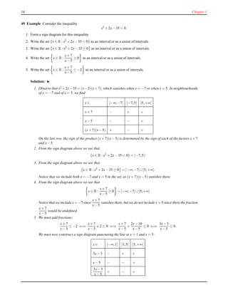 16 Chapter 1
49 Example Consider the inequality
x2
+ 2x− 35 < 0.
1. Form a sign diagram for this inequality.
2. Write the set {x ∈ R : x2
+ 2x− 35 < 0} as an interval or as a union of intervals.
3. Write the set x ∈ R : x2 + 2x− 35 ≥ 0 as an interval or as a union of intervals.
4. Write the set x ∈ R :
x+ 7
x− 5
≥ 0 as an interval or as a union of intervals.
5. Write the set x ∈ R :
x+ 7
x− 5
≤ −2 as an interval or as a union of intervals.
Solution: ◮
1. Observe that x2 +2x−35 = (x−5)(x+7), which vanishes when x = −7 or when x = 5. In neighbourhoods
of x = −7 and of x = 5, we ﬁnd:
x ∈ ]−∞;−7[ ]−7;5[ ]5;+∞[
x+ 7 − + +
x− 5 − − +
(x+ 7)(x− 5) + − +
On the last row, the sign of the product (x+ 7)(x− 5) is determined by the sign of each of the factors x+ 7
and x− 5.
2. From the sign diagram above we see that
{x ∈ R : x2
+ 2x− 35 < 0} = ]−7;5[.
3. From the sign diagram above we see that
x ∈ R : x2
+ 2x− 35 ≥ 0 = ]−∞;−7]∪[5;+∞[.
Notice that we include both x = −7 and x = 5 in the set, as (x+ 7)(x− 5) vanishes there.
4. From the sign diagram above we see that
x ∈ R :
x+ 7
x− 5
≥ 0 = ]−∞;−7]∪]5;+∞[.
Notice that we include x = −7 since
x+ 7
x− 5
vanishes there, but we do not include x = 5 since there the fraction
x+ 7
x− 5
would be undeﬁned.
5. We must add fractions:
x+ 7
x− 5
≤ −2 ⇐⇒
x+ 7
x− 5
+ 2 ≤ 0 ⇐⇒
x+ 7
x− 5
+
2x− 10
x− 5
≤ 0 ⇐⇒
3x− 3
x− 5
≤ 0.
We must now construct a sign diagram puncturing the line at x = 1 and x = 5:
x ∈ ]−∞;1[ ]1;5[ ]5;+∞[
3x− 3 − + +
x− 5 − − +
3x− 3
x− 5
+ − +
 