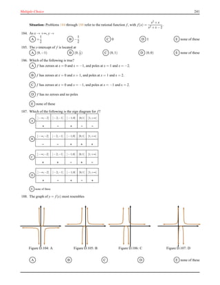 Multiple-Choice 241
Situation: Problems 184 through 188 refer to the rational function f, with f(x) =
x2 + x
x2 + x− 2
.
184. As x → +∞, y →
A +
1
2
B −
1
2
C 0 D 1 E none of these
185. The y-intercept of f is located at
A (0,−1) B (0, 1
2 ) C (0,1) D (0,0) E none of these
186. Which of the following is true?
A f has zeroes at x = 0 and x = −1, and poles at x = 1 and x = −2.
B f has zeroes at x = 0 and x = 1, and poles at x = 1 and x = 2.
C f has zeroes at x = 0 and x = −1, and poles at x = −1 and x = 2.
D f has no zeroes and no poles
E none of these
187. Which of the following is the sign diagram for f?
A
]−∞;−2[ ]−2;−1[ ]−1;0[ ]0;1[ ]1;+∞[
B
]−∞;−2[ ]−2;−1[ ]−1;0[ ]0;1[ ]1;+∞[
C
]−∞;−2[ ]−2;−1[ ]−1;0[ ]0;1[ ]1;+∞[
D
]−∞;−2[ ]−2;−1[ ]−1;0[ ]0;1[ ]1;+∞[
E none of these
188. The graph of y = f(x) most resembles
Figure D.104: A Figure D.105: B Figure D.106: C Figure D.107: D
A B C D E none of these
 