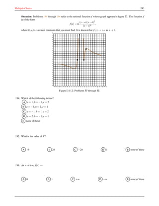 Multiple-Choice 243
Situation: Problems 194 through 196 refer to the rational function f whose graph appears in ﬁgure ??. The function f
is of the form
f(x) = K
(x− a)(x− b)2
(x− c)4
,
where K,a,b,c are real constants that you must ﬁnd. It is known that f(x) → +∞ as x → 1.
-12 -11 -10 -9 -8 -7 -6 -5 -4 -3 -2 -1 0 1 2 3 4 5 6 7 8 9 10 11 12
-12
-11
-10
-9
-8
-7
-6
-5
-4
-3
-2
-1
0
1
2
3
4
5
6
7
8
9
10
11
12
Figure D.112: Problems ?? through ??.
194. Which of the following is true?
A a = 1, b = −1, c = 2
B a = −1, b = 2, c = 1
C a = −1, b = 1, c = 2
D a = 2, b = −1, c = 1
E none of these
195. What is the value of K?
A 10 B 20 C −20 D 1 E none of these
196. As x → +∞, f(x) →
A 0 B 1 C +∞ D −∞ E none of these
 