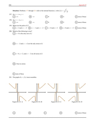 244 Appendix D
Situation: Problems 197 through 201 refer to the rational function f, with f(x) =
x3
x2 − 4
.
197. As x → +∞, y →
A +∞ B −∞ C 0 D 1 E none of these
198. As x → −∞, y →
A +∞ B −∞ C 0 D 1 E none of these
199. Where are the poles of f?
A x = 2 and x = −2 B x = −1 and x = −2 C x = 0 and x = 2 D x = 0 and x = −2 E none of these
200. Which of the following is true?
A x = 0 is the only zero of f
B x = −2 and x = +2 are the only zeroes of f
C x = 0, x = 2, and x = −2 are all zeroes of f
D f has no zeroes
E none of these
201. The graph of y = f(x) most resembles
Figure D.113: A Figure D.114: B Figure D.115: C Figure D.116: D
A B C D E none of these
 