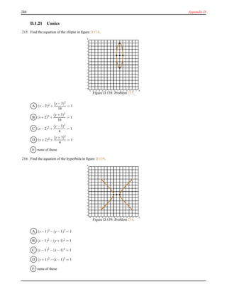 248 Appendix D
D.1.21 Conics
215. Find the equation of the ellipse in ﬁgure D.138.
-8 -7 -6 -5 -4 -3 -2 -1 0 1 2 3 4 5 6 7 8
-8
-7
-6
-5
-4
-3
-2
-1
0
1
2
3
4
5
6
7
8
Figure D.138: Problem 215.
A (x− 2)2 +
(y− 3)2
16
= 1
B (x+ 2)2 +
(y+ 3)2
16
= 1
C (x− 2)2 +
(y− 3)2
4
= 1
D (x+ 2)2 +
(y+ 3)2
4
= 1
E none of these
216. Find the equation of the hyperbola in ﬁgure D.139.
-8 -7 -6 -5 -4 -3 -2 -1 0 1 2 3 4 5 6 7 8
-8
-7
-6
-5
-4
-3
-2
-1
0
1
2
3
4
5
6
7
8
Figure D.139: Problem 216.
A (x− 1)2
− (y− 1)2
= 1
B (x− 1)2 − (y+ 1)2 = 1
C (y− 1)2
− (x− 1)2
= 1
D (y+ 1)2 − (x− 1)2 = 1
E none of these
 