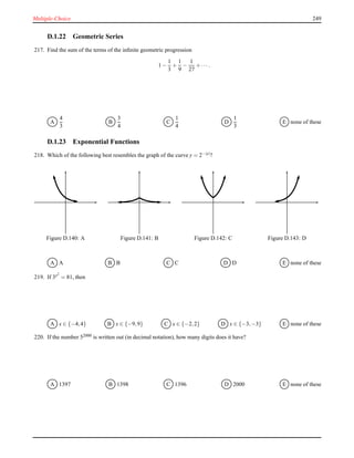Multiple-Choice 249
D.1.22 Geometric Series
217. Find the sum of the terms of the inﬁnite geometric progression
1 −
1
3
+
1
9
−
1
27
+ ··· .
A
4
3
B
3
4
C
1
4
D
1
3
E none of these
D.1.23 Exponential Functions
218. Which of the following best resembles the graph of the curve y = 2−|x|?
Figure D.140: A Figure D.141: B Figure D.142: C Figure D.143: D
A A B B C C D D E none of these
219. If 3x2
= 81, then
A x ∈ {−4,4} B x ∈ {−9,9} C x ∈ {−2,2} D x ∈ {−3,−3} E none of these
220. If the number 52000 is written out (in decimal notation), how many digits does it have?
A 1397 B 1398 C 1396 D 2000 E none of these
 