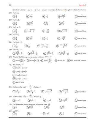 252 Appendix D
Situation: Let sinx = 1
3 and siny = 1
4 where x and y are acute angles. Problems 244 through 249 refer to this situation.
244. Find cosx.
A
2
3
B
2
√
2
3
C −
2
3
D −
2
√
2
3
E none of these
245. Find cos2x.
A
2
3
B
4
√
2
3
C
7
9
D
√
2
3
E none of these
246. Find |cos x
2 |.
A
1
3
B 1
2
1
2 −
√
3
3 C
17
18
D 1
2
1
2 +
√
3
3 E none of these
247. Find cosy.
A
3
4
B
√
15
4
C −
3
4
D −
√
15
4
E none of these
248. Find sin(x+ y).
A
7
12
B
1
12
C
2
√
2
9
+
√
15
16
D
√
15+ 2
√
2
12
E none of these
249. Find cos(x+ y).
A
√
30
6
+
1
12
B
√
30
12
−
1
12
C
√
30
12
+
1
12
D
√
30
6
−
1
12
E none of these
250. Which of the following is a real number solution to 2cosx = 3?
A arccos
ln2
ln3
B arccos ln
3
2
C arccos
ln3
ln2
D arccos(ln6) E there are no real solutions
251. (cos2x)(cos x
2 ) =
A 1
2 sin 5
2 x− 1
2 sin 3
2 x
B 1
2 sin 5
2 x+ 1
2 sin 3
2 x
C 1
2 cos 5
2 x+ 1
2 cos 3
2 x
D 1
2 cos 5
2 x− 1
2 cos 3
2 x
E none of these
252. It is known that cos 2π
5 =
√
5− 1
2
. Find cos π
5 .
A
√
5− 1
4
B
√
5+ 1
2
C −
1 +
√
5
2
D
1 +
√
5
2
E none of these
253. It is known that cos 2π
5 =
√
5− 1
2
. Find cos 4π
5 .
A 2 −
√
5 B
√
5− 2 C 3 −
√
5 D
3 −
√
5
2
E none of these
254. Find the smallest positive solution to the equation cosx2 = 0.
A 0 B
√
2π
2
C
√
π
2
D
π
2
E none of these
255. cos 223π
6 =
A 1
2 B −1
2 C −
√
3
2 D
√
3
2 E none of these
 