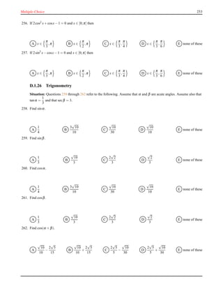 Multiple-Choice 253
256. If 2cos2 x+ cosx− 1 = 0 and x ∈ [0;π] then
A x ∈
π
3
,π B x ∈
π
2
,π C x ∈
π
3
,
π
4
D x ∈
π
3
,
π
6
E none of these
257. If 2sin2
x− cosx− 1 = 0 and x ∈ [0;π] then
A x ∈
π
3
,π B x ∈
π
2
,π C x ∈
π
3
,
π
4
D x ∈
π
3
,
π
6
E none of these
D.1.26 Trigonometry
Situation: Questions 258 through 262 refer to the following. Assume that α and β are acute angles. Assume also that
tanα =
1
3
and that secβ = 3.
258. Find sinα.
A
1
4
B
3
√
10
10
C
√
10
30
D
√
10
10
E none of these
259. Find sinβ.
A
1
3
B
√
10
3
C
2
√
2
3
D
√
2
3
E none of these
260. Find cosα.
A
1
4
B
3
√
10
10
C
√
10
30
D
√
10
10
E none of these
261. Find cosβ.
A
1
3
B
√
10
3
C
2
√
2
3
D
√
2
3
E none of these
262. Find cos(α + β).
A
√
10
10
−
2
√
5
15
B
√
10
10
+
2
√
5
15
C
2
√
5
5
−
√
10
30
D
2
√
5
5
+
√
10
30
E none of these
 
