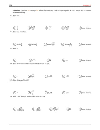 254 Appendix D
Situation: Questions 263 through 268 refer to the following. △ABC is right-angled at A, a = 4 and secB = 4. Assume
standard labelling.
263. Find sinC.
A
1
4
B
3
√
15
15
C
√
15
4
D
4
√
15
15
E none of these
264. Find ∠C, in radians.
A arcsin
1
4
B arccos
1
4
C arcsin
√
15
4
D arccos
4
√
15
E none of these
265. Find b.
A 1 B
√
15 C 4 D 16 E none of these
266. Find R, the radius of the circumscribed circle to △ABC.
A 2 B
√
15
2
C 2
√
15 D
√
15 E none of these
267. Find the area of △ABC.
A 2 B
√
15
2
C 2
√
15 D
√
15 E none of these
268. Find r, the radius of the inscribed circle to △ABC.
A
√
15
2
√
15+ 10
B
√
15
√
15+ 5
C
√
15+ 5
√
15
D 2 E none of these
 