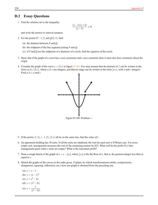 258 Appendix D
D.3 Essay Questions
1. Find the solution set to the inequality
(x− 1)(x+ 2)
(x− 3)
≥ 0,
and write the answer in interval notation.
2. For the points P(−1,2) and Q(2,3), ﬁnd:
(a) the distance between P and Q,
(b) the midpoint of the line segment joining P and Q,
(c) if P and Q are the endpoints of a diameter of a circle, ﬁnd the equation of the circle.
3. Show that if the graph of a curve has x-axis symmetry and y-axis symmetry then it must also have symmetry about the
origin.
4. Consider the graph of the curve y = f(x) in ﬁgure D.180. You may assume that the domain of f can be written in the
form [a;b[∪]b;c], where a,b,c are integers, and that its range can be written in the form [u;v], with u and v integers.
Find a,b,c,u and v.
Figure D.180: Problem 4.
5. If the points (1,3), (−1,2), (2,t) all lie on the same line, ﬁnd the value of t.
6. An apartment building has 30 units. If all the units are inhabited, the rent for each unit is $700 per unit. For every
empty unit, management increases the rent of the remaining tenants by $25. What will be the proﬁt P(x) that
management gains when x units are empty? What is the maximum proﬁt?
7. Draw a rough sketch of the graph of y = x− x , where x is the the ﬂoor of x, that is, the greatest integer less than or
equal to x.
8. Sketch the graphs of the curves in the order given. Explain, by which transformations (shifts, compressions,
elongations, squaring, reﬂections, etc.) how one graph is obtained from the preceding one.
(a) y = x− 1
(b) y = (x− 1)2
(c) y = x2 − 2x
(d) y = |x2 − 2x|
(e) y =
1
|x2 − 2x|
 