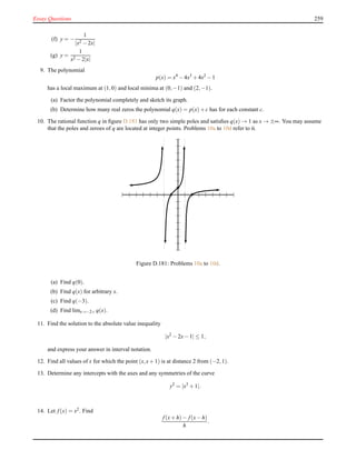 Essay Questions 259
(f) y = −
1
|x2 − 2x|
(g) y =
1
x2 − 2|x|
9. The polynomial
p(x) = x4
− 4x3
+ 4x2
− 1
has a local maximum at (1,0) and local minima at (0,−1) and (2,−1).
(a) Factor the polynomial completely and sketch its graph.
(b) Determine how many real zeros the polynomial q(x) = p(x)+ c has for each constant c.
10. The rational function q in ﬁgure D.181 has only two simple poles and satisﬁes q(x) → 1 as x → ±∞. You may assume
that the poles and zeroes of q are located at integer points. Problems 10a to 10d refer to it.
Figure D.181: Problems 10a to 10d.
(a) Find q(0).
(b) Find q(x) for arbitrary x.
(c) Find q(−3).
(d) Find limx→−2+ q(x).
11. Find the solution to the absolute value inequality
|x2
− 2x− 1| ≤ 1,
and express your answer in interval notation.
12. Find all values of x for which the point (x,x+ 1) is at distance 2 from (−2,1).
13. Determine any intercepts with the axes and any symmetries of the curve
y2
= |x3
+ 1|.
14. Let f(x) = x2. Find
f(x+ h)− f(x− h)
h
.
 