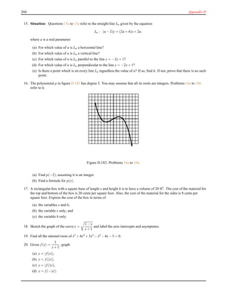 260 Appendix D
15. Situation: Questions 15a to 15e refer to the straight line Lu given by the equation
Lu : (u − 2)y = (2u + 4)x+ 2u,
where u is a real parameter.
(a) For which value of u is Lu a horizontal line?
(b) For which value of u is Lu a vertical line?
(c) For which value of u is Lu parallel to the line y = −2x+ 1?
(d) For which value of u is Lu perpendicular to the line y = −2x+ 1?
(e) Is there a point which is on every line Lu regardless the value of u? If so, ﬁnd it. If not, prove that there is no such
point.
16. The polynomial p in ﬁgure D.182 has degree 3. You may assume that all its roots are integers. Problems 16a to 16b
refer to it.
Figure D.182: Problems 16a to 16b.
(a) Find p(−2), assuming it is an integer.
(b) Find a formula for p(x).
17. A rectangular box with a square base of length x and height h is to have a volume of 20 ft3. The cost of the material for
the top and bottom of the box is 20 cents per square foot. Also, the cost of the material for the sides is 8 cents per
square foot. Express the cost of the box in terms of
(a) the variables x and h;
(b) the variable x only; and
(c) the variable h only.
18. Sketch the graph of the curve y =
1 − x
x+ 1
and label the axis intercepts and asymptotes.
19. Find all the rational roots of x5 + 4x4 + 3x3 − x2 − 4x− 3 = 0.
20. Given f(x) =
1
x+ 1
, graph
(a) y = |f(x)|,
(b) y = f(|x|),
(c) y = |f(|x|),
(d) y = f(−|x|).
 