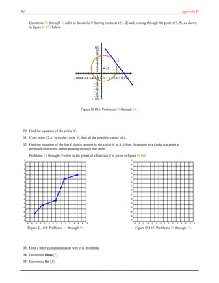 262 Appendix D
Questions 30 through 32 refer to the circle C having centre at O(1,2) and passing through the point A(5,5), as shewn
in ﬁgure D.183 below.
1
2
3
4
5
6
7
8
9
10
−1
−2
−3
−4
−5
−6
−7
−8
−9
−10
1 2 3 4 5 6 7 8 910−1−2−3−4−5−6−7−8−9−10
O
A
Figure D.183: Problems 30 through 32 .
30. Find the equation of the circle C .
31. If the point (2,a) is on the circle C , ﬁnd all the possible values of a.
32. Find the equation of the line L that is tangent to the circle C at A. (Hint: A tangent to a circle at a point is
perpendicular to the radius passing through that point.)
Problems 34 through 39 refer to the graph of a function f is given in ﬁgure D.184.
-7 -6 -5 -4 -3 -2 -1 0 1 2 3 4 5 6 7
-7
-6
-5
-4
-3
-2
-1
0
1
2
3
4
5
6
7
Figure D.184: Problems 34 through 39.
-7 -6 -5 -4 -3 -2 -1 0 1 2 3 4 5 6 7
-7
-6
-5
-4
-3
-2
-1
0
1
2
3
4
5
6
7
Figure D.185: Problems 34 through 39.
33. Give a brief explanation as to why f is invertible.
34. Determine Dom(f).
35. Determine Im(f).
 