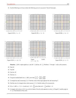 Essay Questions 265
41. Use the following set of axes to draw the following curves in succession. Note all intercepts.
−5
−4
−3
−2
−1
0
1
2
3
4
5
−5−4−3−2−1 0 1 2 3 4 5
Figure D.198: y = x− 2.
−5
−4
−3
−2
−1
0
1
2
3
4
5
−5−4−3−2−1 0 1 2 3 4 5
Figure D.199: y = |x− 2|.
−5
−4
−3
−2
−1
0
1
2
3
4
5
−5−4−3−2−1 0 1 2 3 4 5
Figure D.200: y = |x|− 2.
−5
−4
−3
−2
−1
0
1
2
3
4
5
−5−4−3−2−1 0 1 2 3 4 5
Figure D.201: y = ||x|− 2|.
−5
−4
−3
−2
−1
0
1
2
3
4
5
−5−4−3−2−1 0 1 2 3 4 5
Figure D.202:
y = |− |x|− 2|.
−5
−4
−3
−2
−1
0
1
2
3
4
5
−5−4−3−2−1 0 1 2 3 4 5
Figure D.203: |y| = x− 2.
Situation: △ABC is right-angled at A, and AB = 2 and tan∠B = 1
2 . Problems 42 through 45 refer to this situation.
42. Find AC.
43. Find BC.
44. Find sin∠B.
45. Find tan∠C.
46. Using the standard labels for a △ABC, prove that
a − b
a + b
=
sinA− sinB
sinA+ sinB
.
47. A triangle has sides measuring 2,3,4. Find the cosine of the angle opposite the side measuring 3.
48. Find the area of a triangle whose sides measure 2,3,4. Find the radius of its circumcircle.
49. If in a △ABC, a = 5, b = 4, and cos(A− B) =
31
32
, prove that cosC =
1
8
and that c = 6.
50. A triangle with vertices A,B,C on a circle of radius R, has the side opposite to vertex A of length 12, and the angle at
A = π
4 . Find diameter of the circle.
 